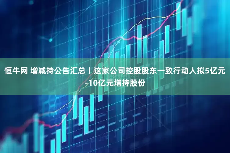 恒牛网 增减持公告汇总丨这家公司控股股东一致行动人拟5亿元-10亿元增持股份