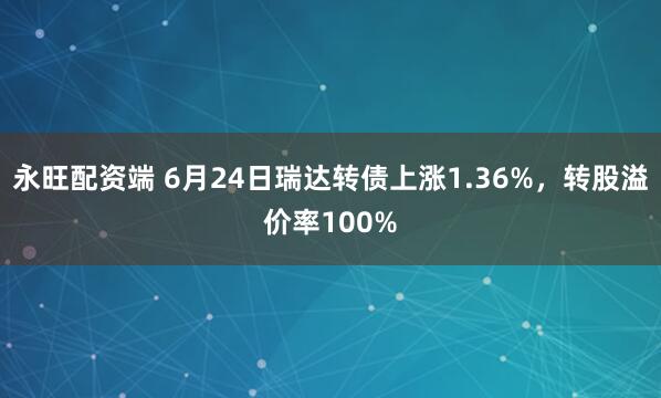永旺配资端 6月24日瑞达转债上涨1.36%，转股溢价率100%