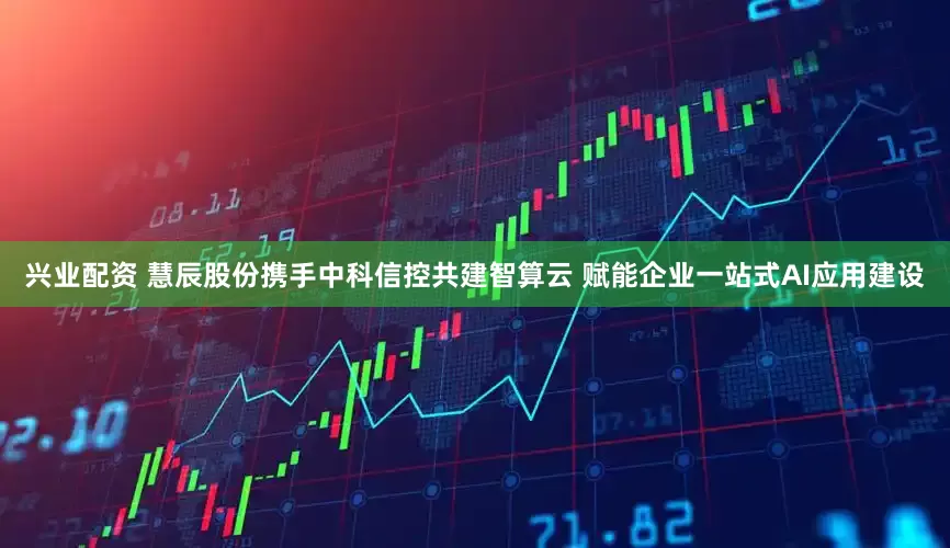 兴业配资 慧辰股份携手中科信控共建智算云 赋能企业一站式AI应用建设