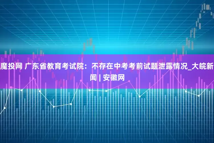 魔投网 广东省教育考试院：不存在中考考前试题泄露情况_大皖新闻 | 安徽网