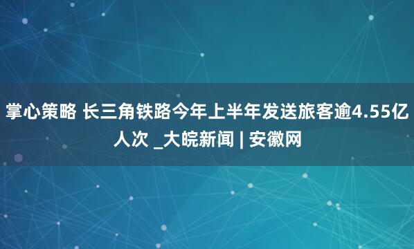 掌心策略 长三角铁路今年上半年发送旅客逾4.55亿人次 _大皖新闻 | 安徽网