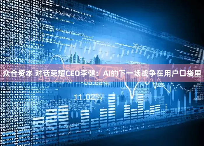 众合资本 对话荣耀CEO李健：AI的下一场战争在用户口袋里