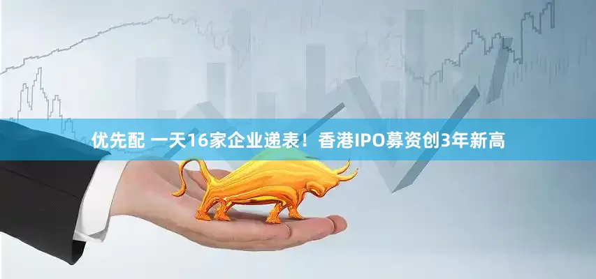 优先配 一天16家企业递表！香港IPO募资创3年新高