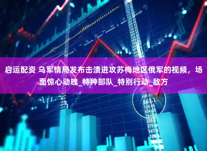 启运配资 乌军情局发布击溃进攻苏梅地区俄军的视频，场面惊心动魄_特种部队_特别行动_敌方