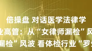 倍操盘 对话医学法律学者、体检业高管：从“女律师漏检”风波 看体检行业“罗生门”