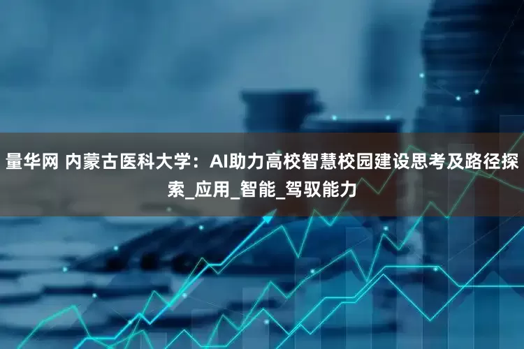 量华网 内蒙古医科大学：AI助力高校智慧校园建设思考及路径探索_应用_智能_驾驭能力
