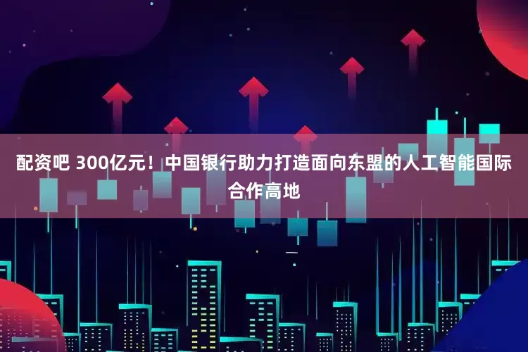配资吧 300亿元！中国银行助力打造面向东盟的人工智能国际合作高地