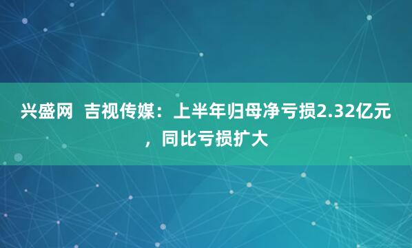 兴盛网  吉视传媒：上半年归母净亏损2.32亿元，同比亏损扩大