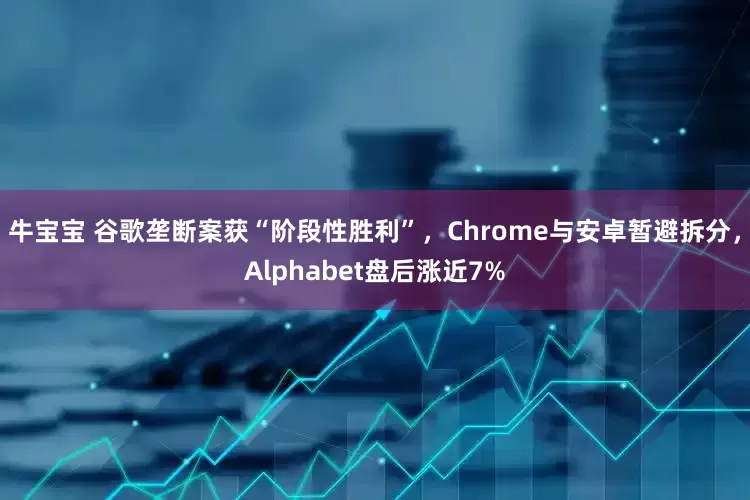 牛宝宝 谷歌垄断案获“阶段性胜利”，Chrome与安卓暂避拆分，Alphabet盘后涨近7%