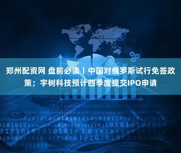 郑州配资网 盘前必读丨中国对俄罗斯试行免签政策；宇树科技预计四季度提交IPO申请
