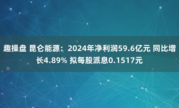 趣操盘 昆仑能源：2024年净利润59.6亿元 同比增长4.89% 拟每股派息0.1517元