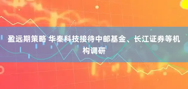 盈远期策略 华秦科技接待中邮基金、长江证券等机构调研