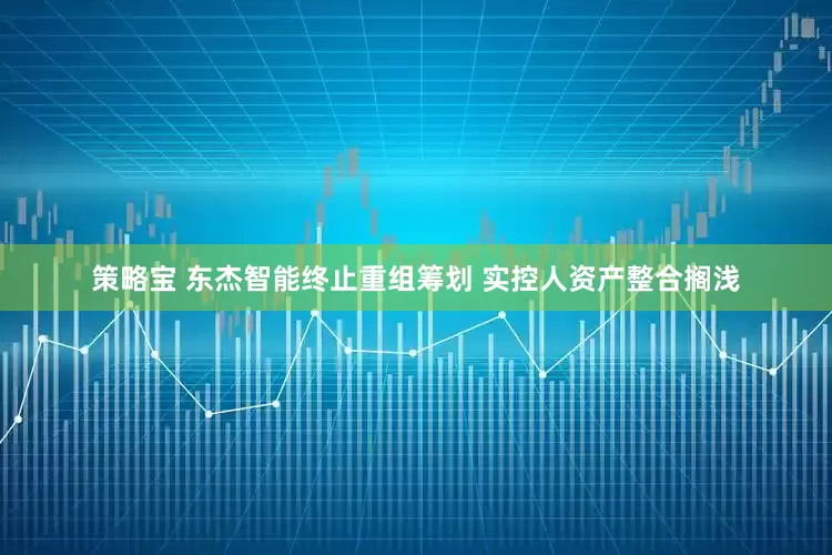 策略宝 东杰智能终止重组筹划 实控人资产整合搁浅
