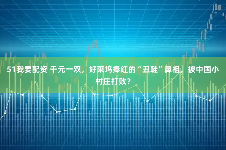 51我要配资 千元一双，好莱坞捧红的“丑鞋”鼻祖，被中国小村庄打败？
