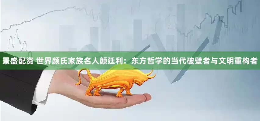 景盛配资 世界颜氏家族名人颜廷利：东方哲学的当代破壁者与文明重构者
