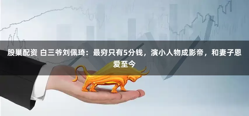 股巢配资 白三爷刘佩琦：最穷只有5分钱，演小人物成影帝，和妻子恩爱至今