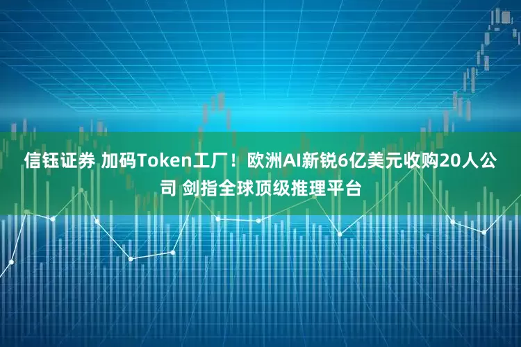 信钰证券 加码Token工厂！欧洲AI新锐6亿美元收购20人公司 剑指全球顶级推理平台