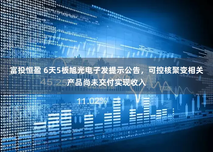 富投恒盈 6天5板旭光电子发提示公告，可控核聚变相关产品尚未交付实现收入